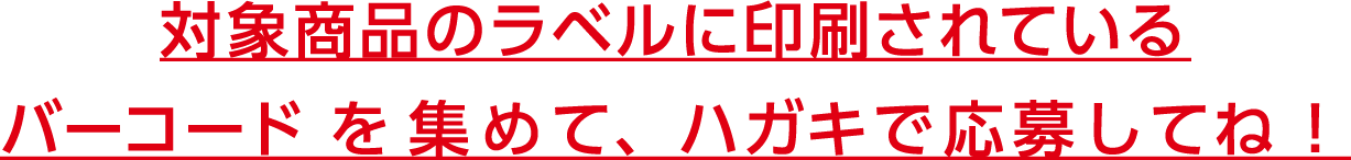 対象商品のラベルに印刷されているバーコードを集めて、ハガキで応募してね！