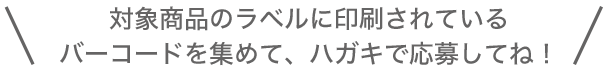 対象商品のラベルに印刷されているバーコードを集めて、ハガキで応募してね！